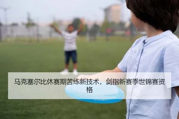马克塞尔比休赛期苦练新技术，剑指新赛季世锦赛资格